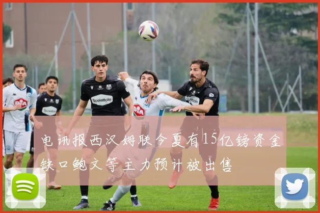 电讯报西汉姆联今夏有15亿镑资金缺口鲍文等主力预计被出售