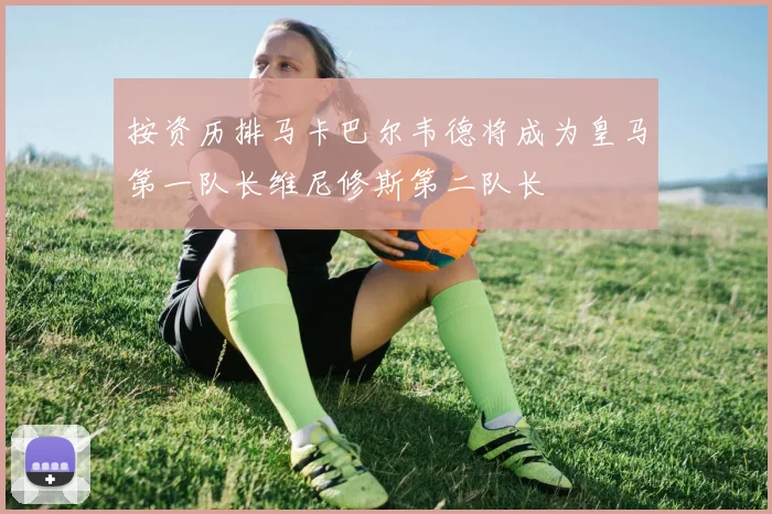 按资历排马卡巴尔韦德将成为皇马第一队长维尼修斯第二队长