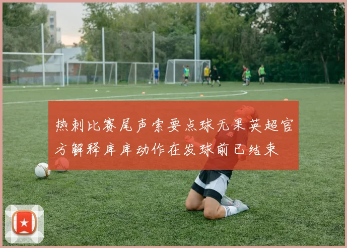 热刺比赛尾声索要点球无果英超官方解释库库动作在发球前已结束