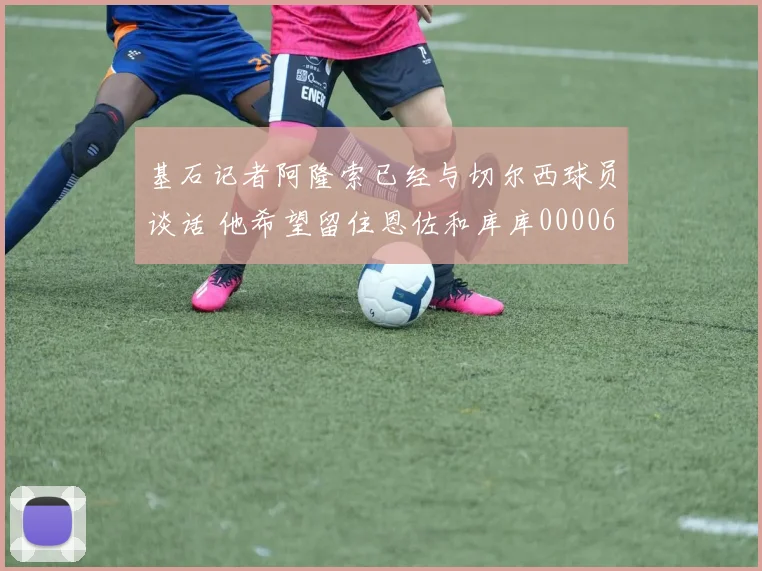 基石记者阿隆索已经与切尔西球员谈话 他希望留住恩佐和库库0000644